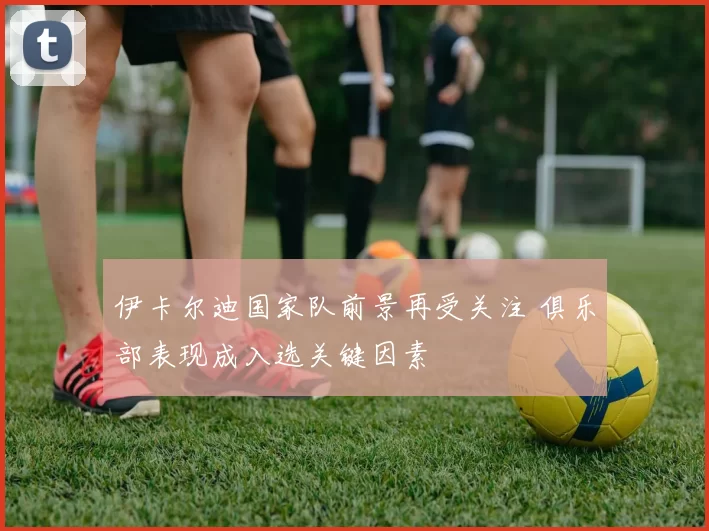 伊卡尔迪国家队前景再受关注 俱乐部表现成入选关键因素