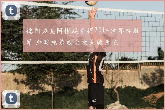 德国力克阿根廷夺得2014世界杯冠军 加时绝杀成全场关键看点