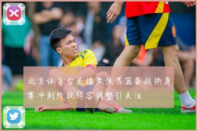 北京体育台直播聚焦男篮备战热身赛冲刺阶段阵容调整引关注