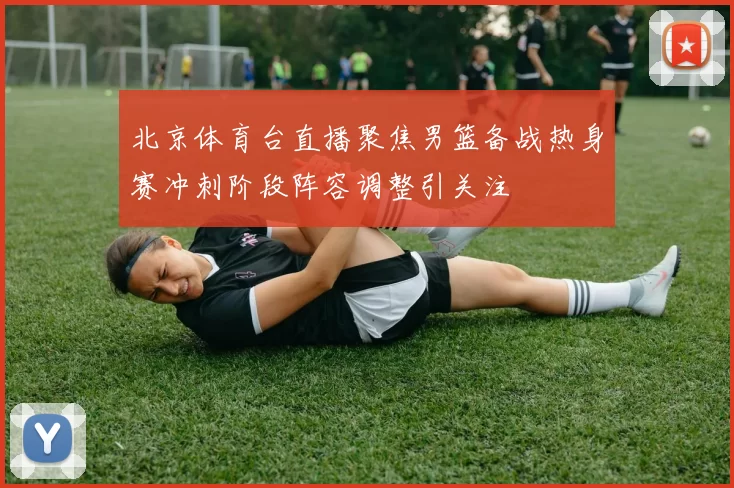 北京体育台直播聚焦男篮备战热身赛冲刺阶段阵容调整引关注