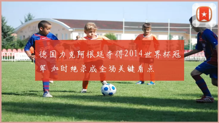 德国力克阿根廷夺得2014世界杯冠军 加时绝杀成全场关键看点