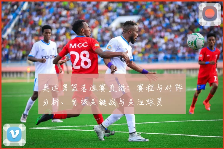 奥运男篮落选赛直播：赛程与对阵分析、晋级关键战与关注球员