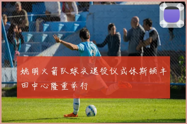 姚明火箭队球衣退役仪式休斯顿丰田中心隆重举行