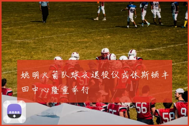 姚明火箭队球衣退役仪式休斯顿丰田中心隆重举行