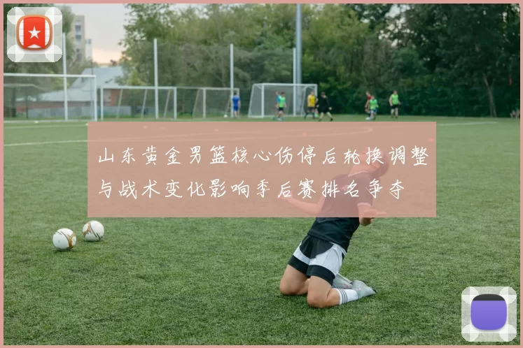 山东黄金男篮核心伤停后轮换调整与战术变化影响季后赛排名争夺