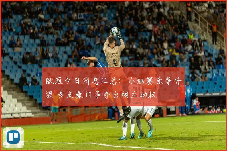 欧冠今日消息汇总：小组赛竞争升温 多支豪门争夺出线主动权