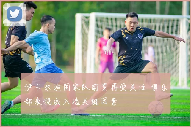 伊卡尔迪国家队前景再受关注 俱乐部表现成入选关键因素