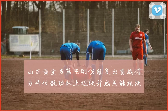 山东黄金男篮王刚伤愈复出首战得分两位数助队止连败并成关键轮换