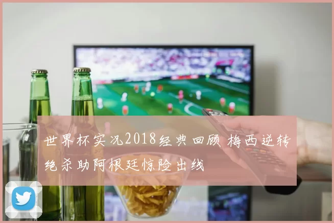 世界杯实况2018经典回顾 梅西逆转绝杀助阿根廷惊险出线