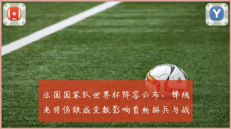法国国家队世界杯阵容公布，锋线老将伤缺成变数影响首轮排兵与战术调整