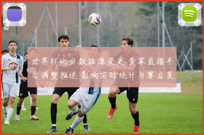 世界杯比分数据源变更 多家直播平台调整推送 影响实时统计与赛后复盘