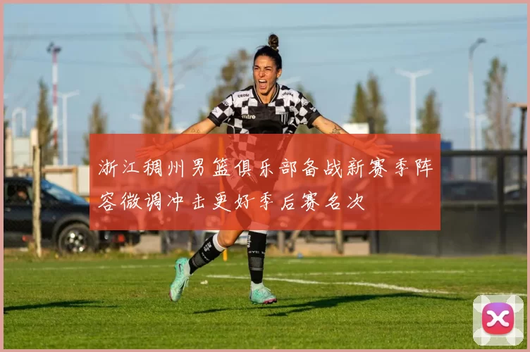 浙江稠州男篮俱乐部备战新赛季阵容微调冲击更好季后赛名次