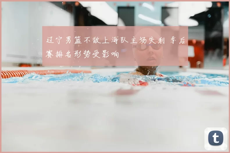 辽宁男篮不敌上海队主场失利 季后赛排名形势受影响