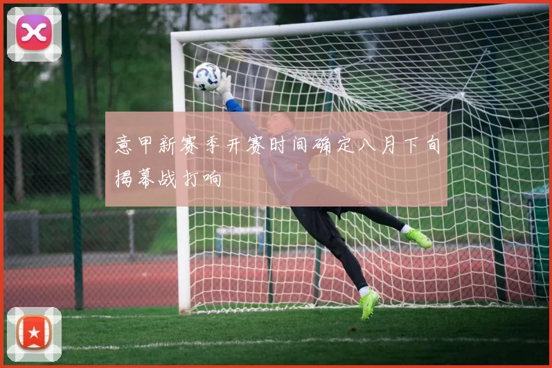 意甲新赛季开赛时间确定八月下旬揭幕战打响