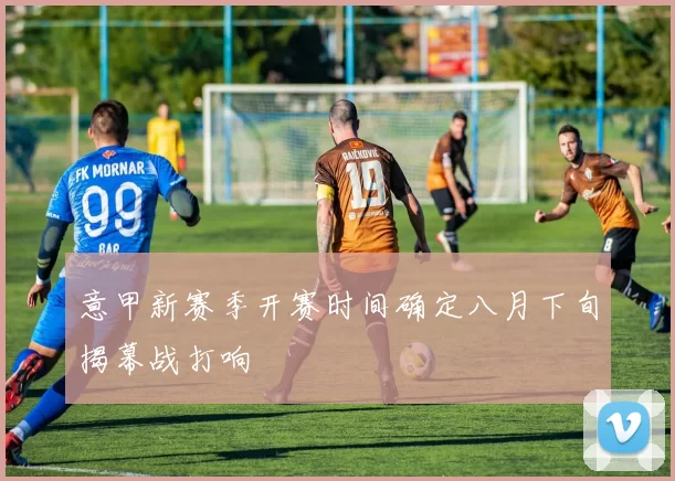 意甲新赛季开赛时间确定八月下旬揭幕战打响