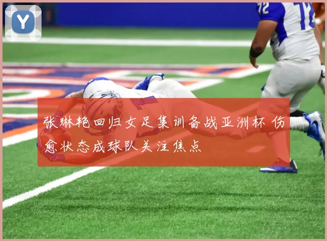 张琳艳回归女足集训备战亚洲杯 伤愈状态成球队关注焦点