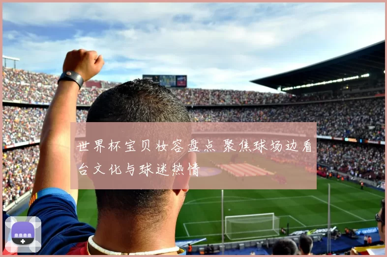 世界杯宝贝妆容盘点 聚焦球场边看台文化与球迷热情