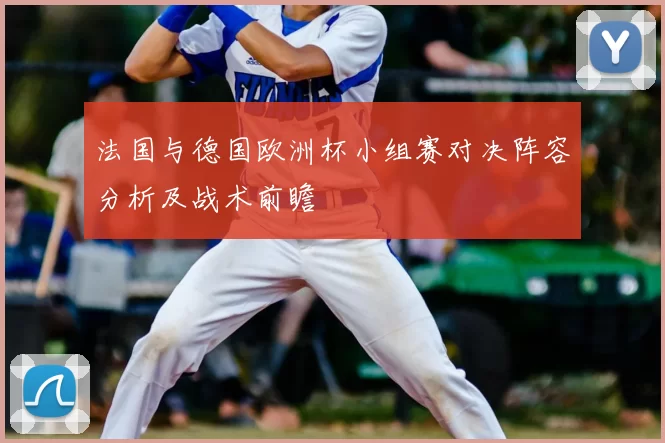 法国与德国欧洲杯小组赛对决阵容分析及战术前瞻
