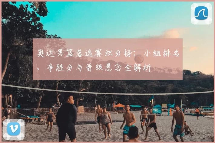 奥运男篮落选赛积分榜：小组排名、净胜分与晋级悬念全解析