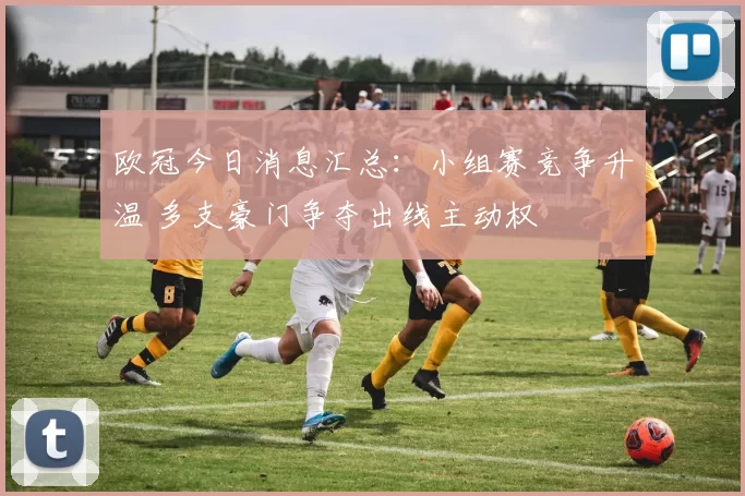 欧冠今日消息汇总：小组赛竞争升温 多支豪门争夺出线主动权