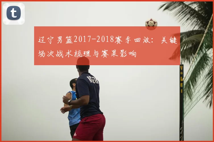 辽宁男篮2017-2018赛季回放：关键场次战术梳理与赛果影响