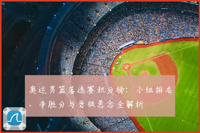 奥运男篮落选赛积分榜：小组排名、净胜分与晋级悬念全解析