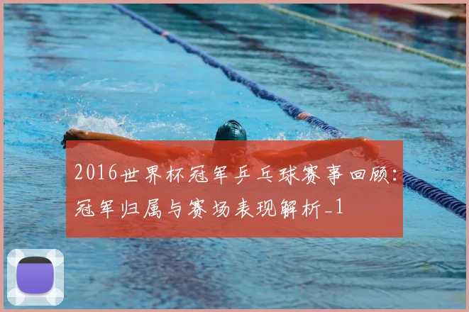 2016世界杯冠军乒乓球赛事回顾:冠军归属与赛场表现解析_1