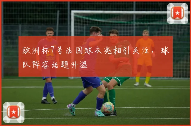欧洲杯7号法国球衣亮相引关注,球队阵容话题升温
