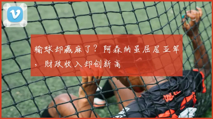 输球却赢麻了？阿森纳虽屈居亚军，财政收入却创新高