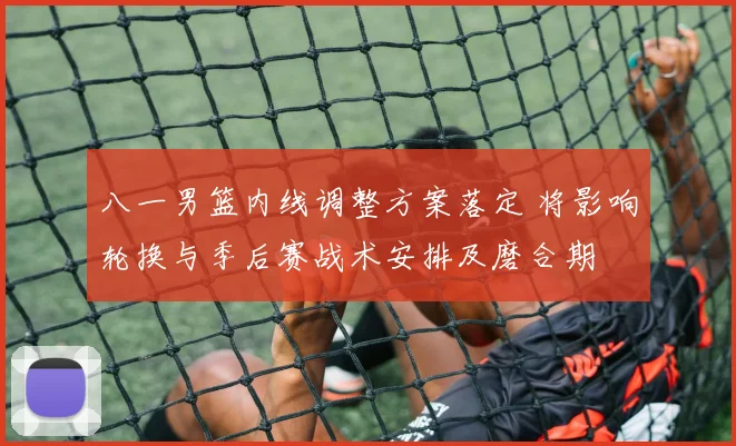 八一男篮内线调整方案落定 将影响轮换与季后赛战术安排及磨合期