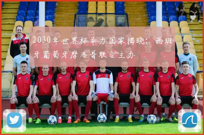 2030年世界杯举办国家揭晓:西班牙葡萄牙摩洛哥联合主办