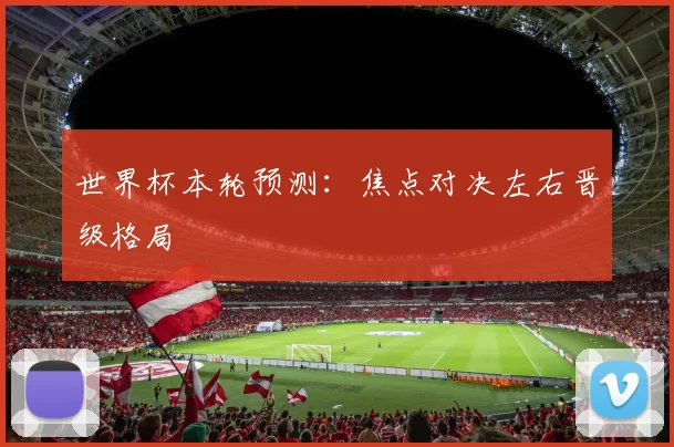 世界杯本轮预测:焦点对决左右晋级格局
