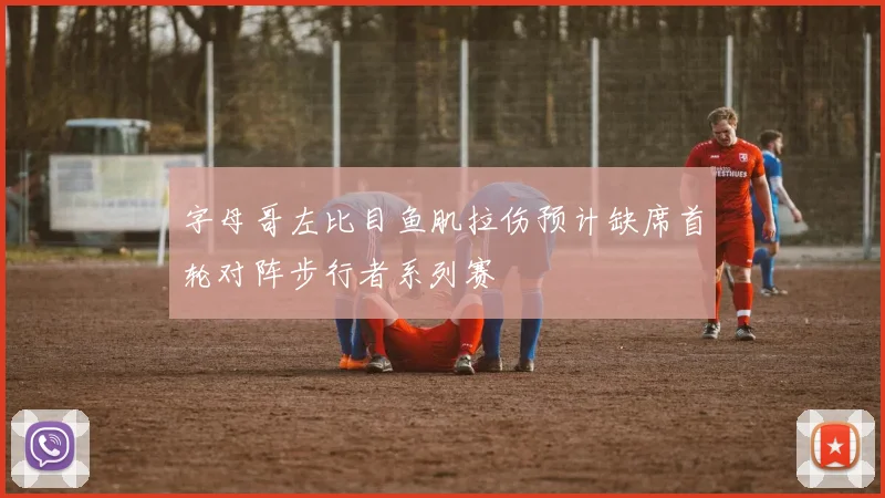 字母哥左比目鱼肌拉伤预计缺席首轮对阵步行者系列赛