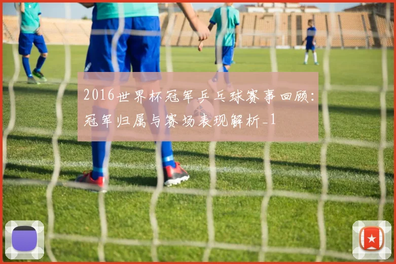 2016世界杯冠军乒乓球赛事回顾:冠军归属与赛场表现解析_1